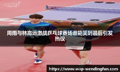 周雨与林高远激战乒乓球赛场谁能笑到最后引发热议